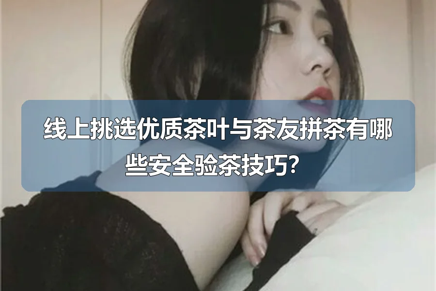 线上挑选优质茶叶与茶友拼茶有哪些安全验茶技巧？